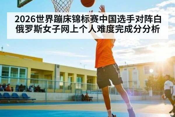 2026世界蹦床锦标赛中国选手对阵白俄罗斯女子网上个人难度完成分分析（stream-leyu.com）